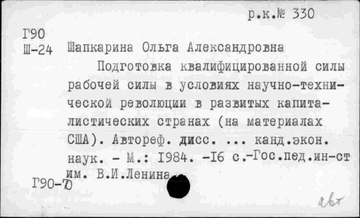 ﻿р.к.№ 330
Г90
Ш-24
Г90-
Шапкарина Ольга Александровна
Подготовка квалифицированной силы рабочей силы в условиях научно-технической революции в развитых капиталистических странах (на материалах США). Автореф. дисс. ... канд.экон. наук. - М.: 1984. -16 с.-Гос.пед .ин-ст им. В.И.Ленина^